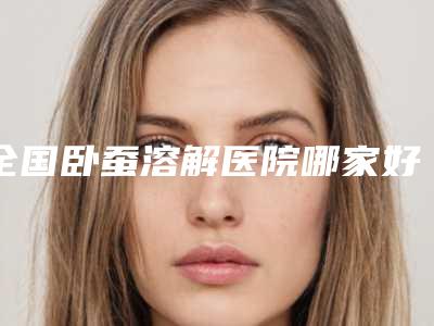 全国卧蚕溶解医院哪家好:卧蚕溶解医院50强快速查看