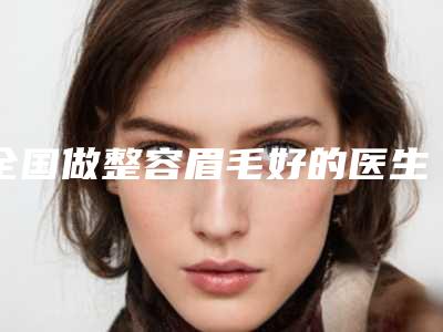 全国做整容眉毛好的医生：整容眉毛医生前50强盘点