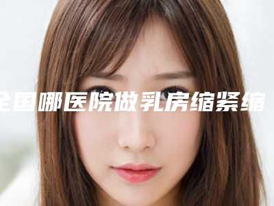 全国哪医院做乳房缩紧缩小好:乳房缩紧缩小医院50强重新更新