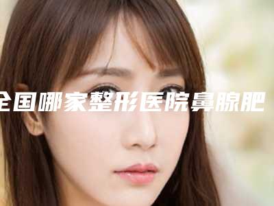 全国哪家整形医院鼻腺肥大手术做的比较好:鼻腺肥大手术医院前50强名单