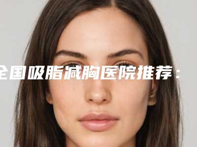 全国吸脂减胸医院推荐:吸脂减胸医院top50全面了解