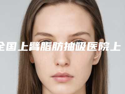 全国上臂脂肪抽吸医院上榜名单前20名精品汇总-是人气医美top