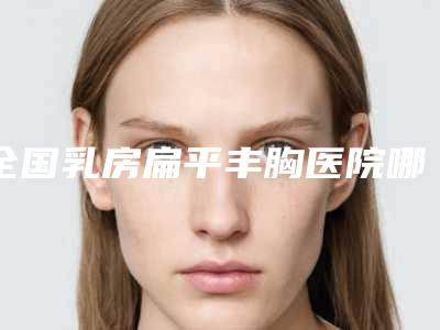 全国乳房扁平丰胸医院哪家强:乳房扁平丰胸医院50强哪家有名气