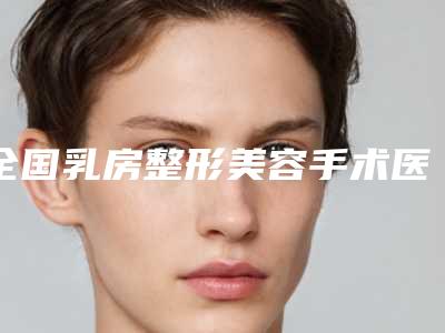 全国乳房整形美容手术医院推荐:乳房整形美容手术医院top50名单赶紧收藏