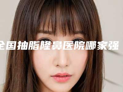 全国抽脂隆鼻医院哪家强：抽脂隆鼻医院前50强发布