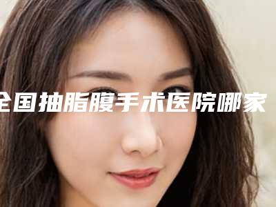 全国抽脂腹手术医院哪家强:抽脂腹手术医院前50强实力一览