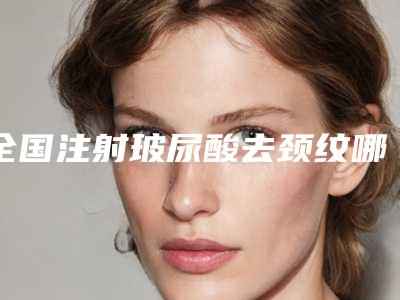 全国注射玻尿酸去颈纹哪个医院好:注射玻尿酸去颈纹医院前50佳揭晓了