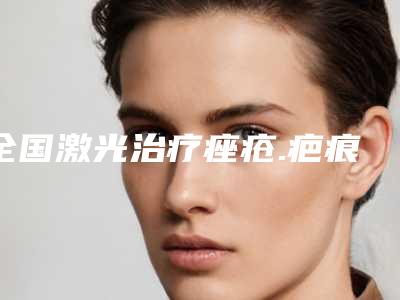 全国激光治疗痤疮.疤痕整形美容医院:激光治疗痤疮.疤痕医院50强口碑评测