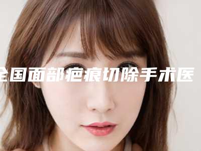 全国面部疤痕切除手术医院排行榜:面部疤痕切除手术医院top50强谁性价比高