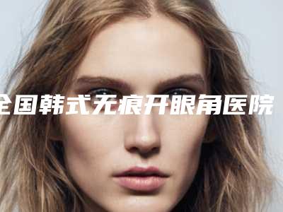 全国韩式无痕开眼角医院哪家强:韩式无痕开眼角医院综合实力前50权威点评