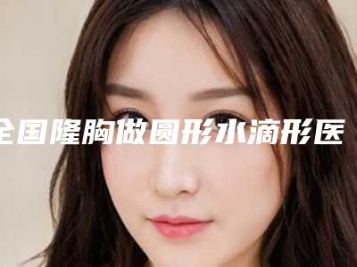 全国隆胸做圆形水滴形医院上榜名单前二十强机构榜单汇总-技术口碑不错