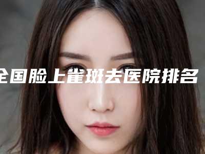 全国脸上雀斑去医院排名榜top20强名单确定-榜上理由可查