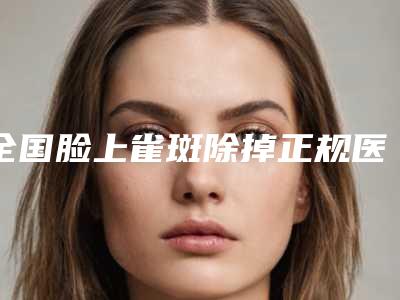 全国脸上雀斑除掉正规医院:脸上雀斑除掉医院前50强哪几家好