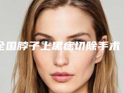全国脖子上黑痣切除手术医院综合实力TOP10口碑排名揭晓