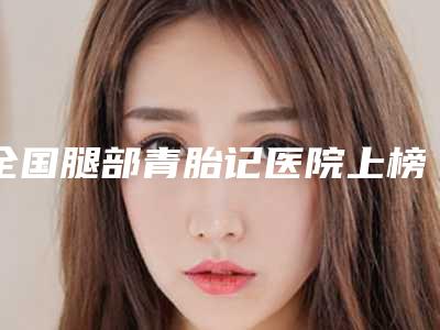 全国腿部青胎记医院上榜名单前二十强综合评定-优劣势详解