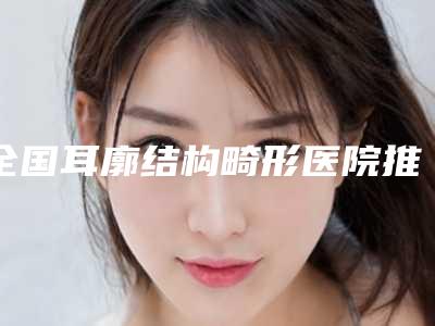 全国耳廓结构畸形医院推荐：耳廓结构畸形医院top50强大分享