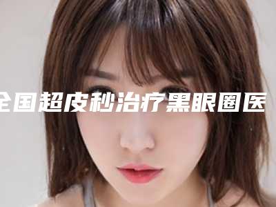 全国超皮秒治疗黑眼圈医院排名前20实时更新-来为您助力