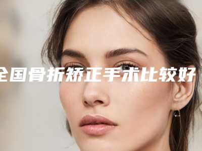 全国骨折矫正手术比较好的医生:骨折矫正手术医生top50全新推荐