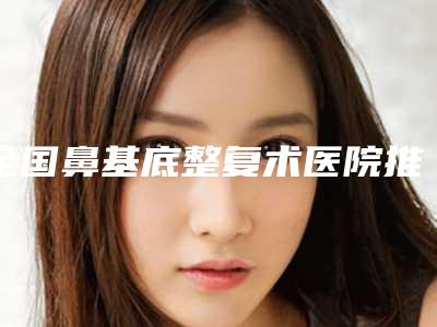 全国鼻基底整复术医院推荐:鼻基底整复术医院50强精选