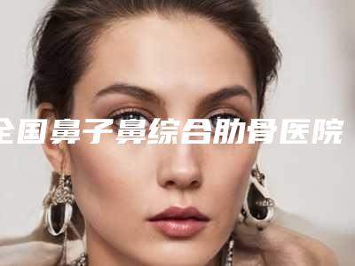 全国鼻子鼻综合肋骨医院排行榜top20强是哪几家权威机构-技术优势出炉