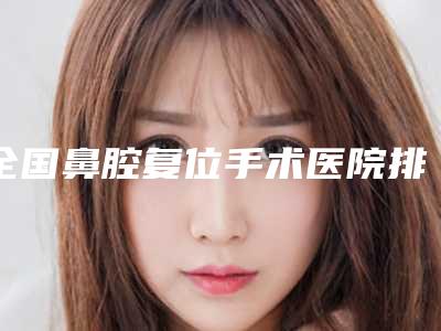 全国鼻腔复位手术医院排行榜:鼻腔复位手术医院50强哪个有实力
