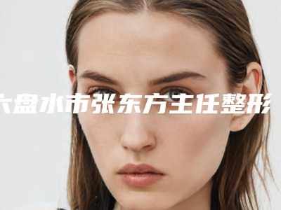 六盘水市张东方主任整形医生价目表2025全面曝光