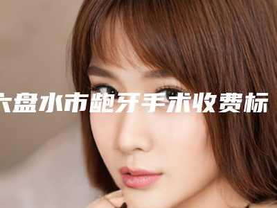 六盘水市龅牙手术收费标准2025版曝光-六盘水市龅牙手术价格