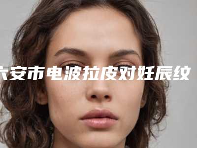 六安市电波拉皮对妊辰纹靠谱价格表刷新一览(2025年3月均价为:37215元)