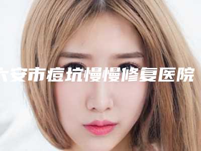 六安市痘坑慢慢修复医院上榜名单前五、前八今日亮相-六安W 维伊整形美容好评如潮