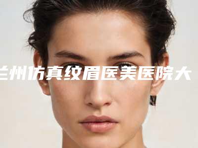 兰州仿真纹眉医美医院大全