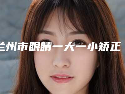 兰州市眼睛一大一小矫正价格收费表概况(眼睛一大一小矫正均价为:11402元)