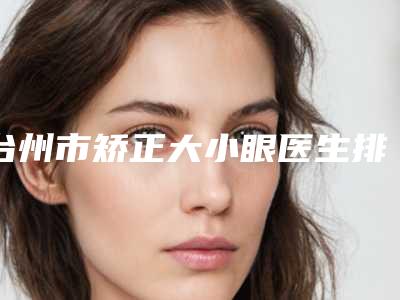 台州市矫正大小眼医生排行前10位权威名单盘点-台州市矫正大小眼整形医生