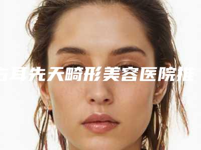 右耳先天畸形美容医院推荐:右耳先天畸形医院30强实力雄厚