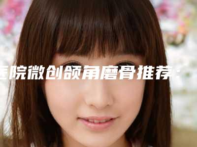 医院微创颌角磨骨推荐:微创颌角磨骨医院top30重磅公布