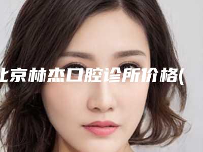 北京林杰口腔诊所价格(价目)完整曝光-口腔检查手术正规医院费用