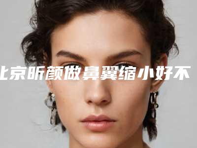 北京昕颜做鼻翼缩小好不好(有没有不整容缩小鼻翼)