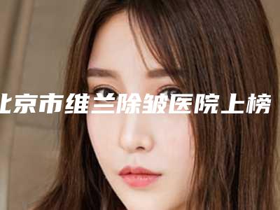 北京市维兰除皱医院上榜清单十强_公立私立皆有选择(北京市维兰除皱整形医院)