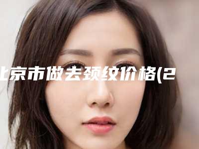 北京市做去颈纹价格(2025年北京市做去颈纹价格表最新出炉)