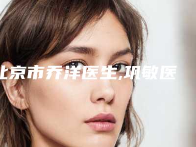 北京市乔洋医生,巩敏医生玻尿酸做鼻子捏宝藏医生实力对比