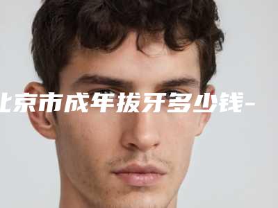 北京市成年拔牙多少钱-北京市成年拔牙医院排名榜前十名公立医美占比稍多