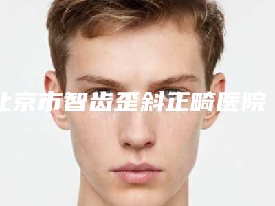 北京市智齿歪斜正畸医院排行榜前五_前三_实力擅长揭秘(北京市智齿歪斜正畸口腔医院优势分析)