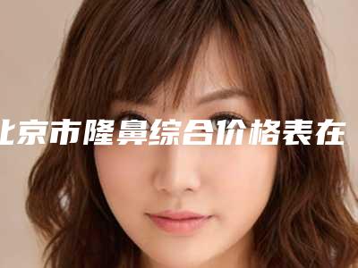 北京市隆鼻综合价格表在线免费公布-北京市隆鼻综合价格大揭秘