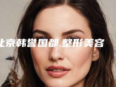 北京韩誉国都.整形美容医院价格(价目)表官方发布附双下巴案例