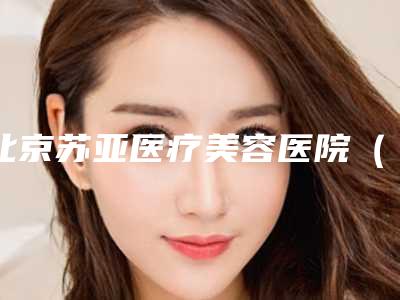 北京苏亚医疗美容医院(原美联臣好不好-推荐井振星医生,隋冰医生,王珊珊医生