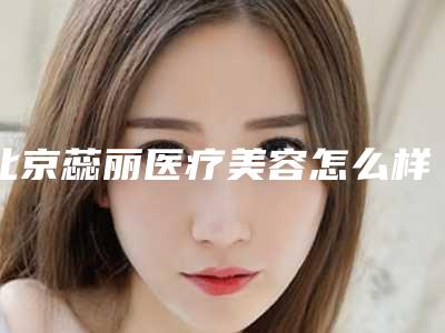 北京蕊丽医疗美容怎么样,北京蕊丽靠谱吗
