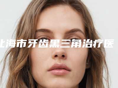 北海市牙齿黑三角治疗医院上榜清单top10强哪个实力赞(北海现代口腔科在榜内)