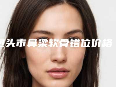 包头市鼻梁软骨错位价格表(费用)2025版更新一览-包头市鼻梁软骨错位费用需要用多少