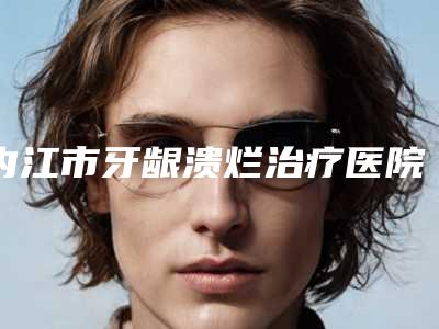 内江市牙龈溃烂治疗医院上榜清单前十佳权威综合(瑞晶口腔经历分享)