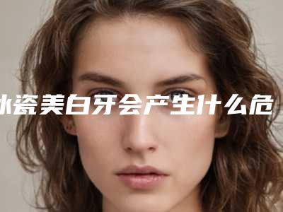 冰瓷美白牙会产生什么危害呢「冰瓷美白牙手术风险并发症有哪些」