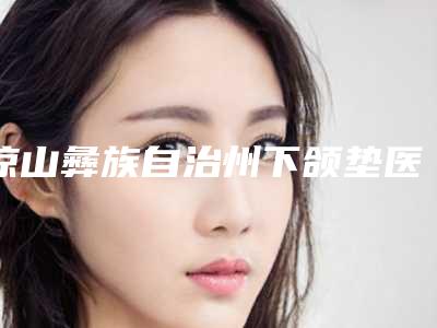 凉山彝族自治州下颌垫医生排名榜前十强名单首发-凉山彝族自治州下颌垫医生